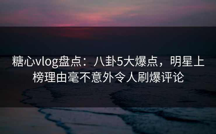 糖心vlog盘点：八卦5大爆点，明星上榜理由毫不意外令人刷爆评论
