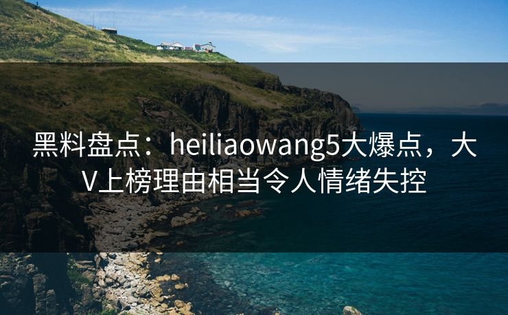 黑料盘点：heiliaowang5大爆点，大V上榜理由相当令人情绪失控