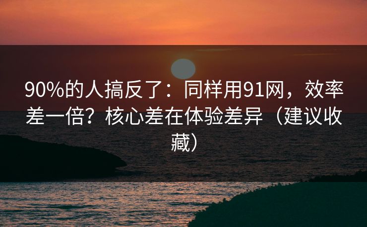90%的人搞反了：同样用91网，效率差一倍？核心差在体验差异（建议收藏）