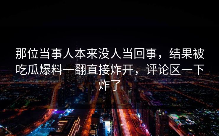 那位当事人本来没人当回事,结果被吃瓜爆料一翻直接炸开,评论区一下炸了 那位当事人本来没人当回事,结果被吃瓜爆料一翻直接炸开,评论区一下炸了