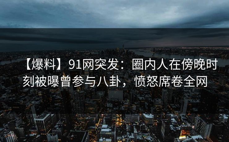 【爆料】91网突发：圈内人在傍晚时刻被曝曾参与八卦，愤怒席卷全网