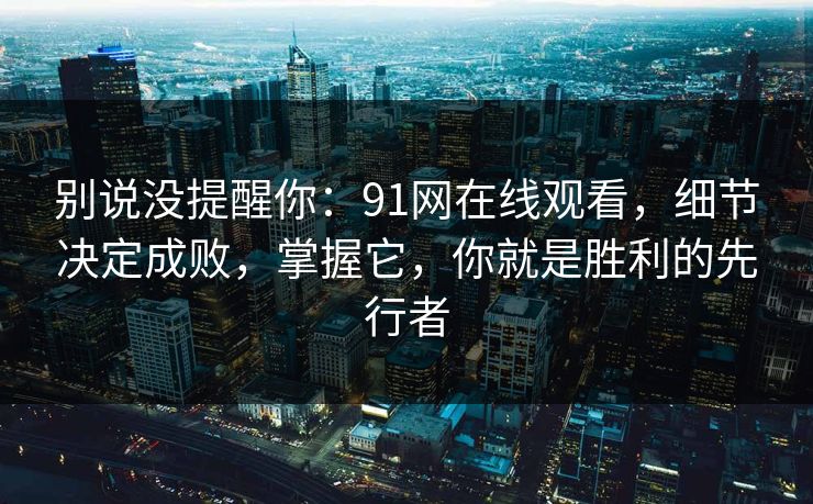 别说没提醒你：91网在线观看，细节决定成败，掌握它，你就是胜利的先行者